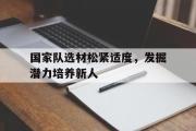 开云体育登录-国家队选材松紧适度，发掘潜力培养新人的简单介绍